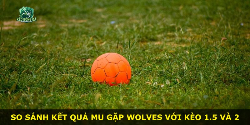 So sánh kết quả MU gặp Wolves với kèo 1.5 và 2